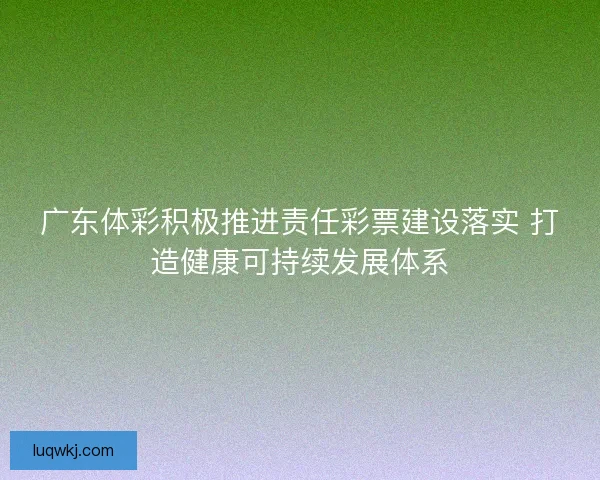 广东体彩积极推进责任彩票建设落实 打造健康可持续发展体系