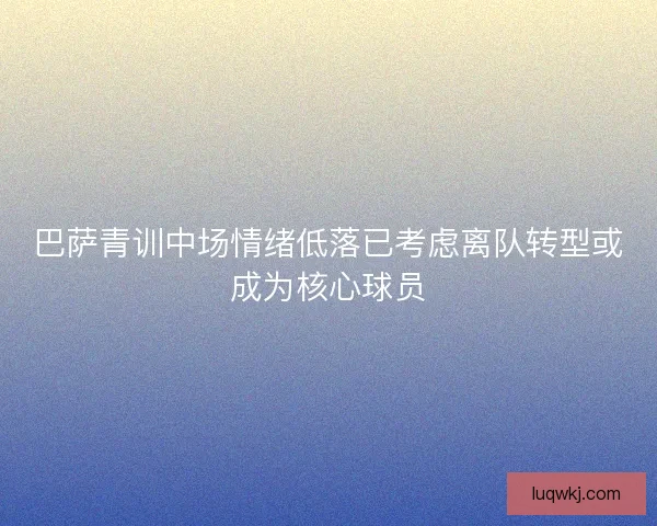 巴萨青训中场情绪低落已考虑离队转型或成为核心球员