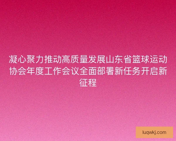 凝心聚力推动高质量发展山东省篮球运动协会年度工作会议全面部署新任务开启新征程