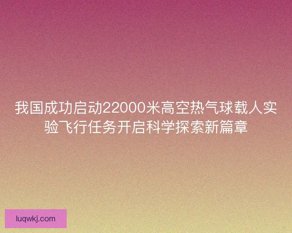 我国成功启动22000米高空热气球载人实验飞行任务开启科学探索新篇章